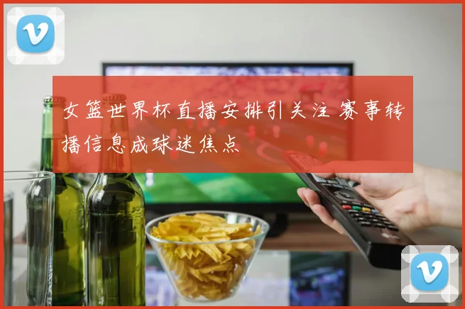 女篮世界杯直播安排引关注 赛事转播信息成球迷焦点