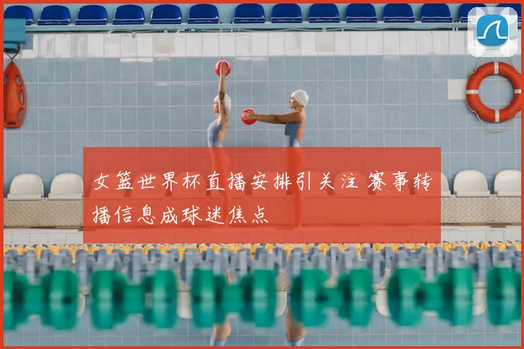 女篮世界杯直播安排引关注 赛事转播信息成球迷焦点
