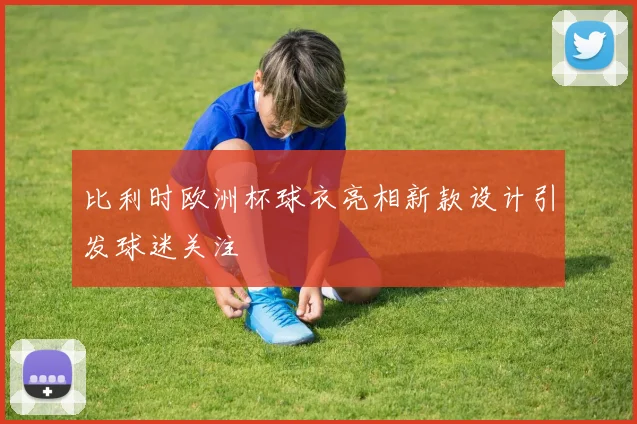 比利时欧洲杯球衣亮相新款设计引发球迷关注