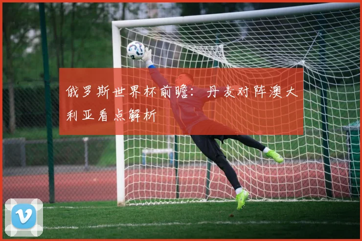 俄罗斯世界杯前瞻：丹麦对阵澳大利亚看点解析