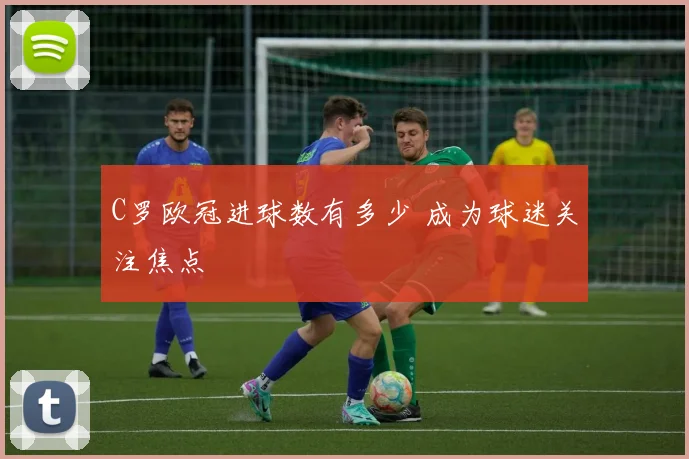 C罗欧冠进球数有多少 成为球迷关注焦点