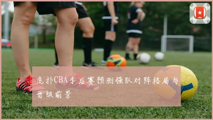 虎扑CBA季后赛预测强队对阵格局与晋级前景