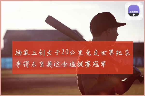 杨家玉创女子20公里竞走世界纪录夺得东京奥运会选拔赛冠军