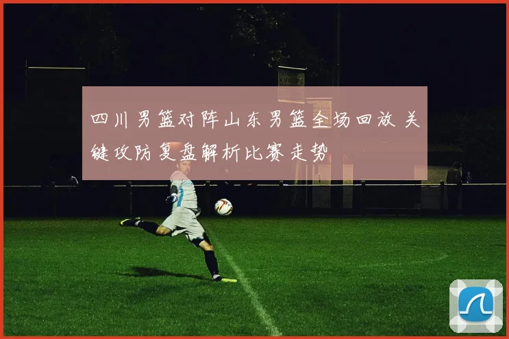 四川男篮对阵山东男篮全场回放 关键攻防复盘解析比赛走势