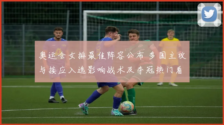 奥运会女排最佳阵容公布 多国主攻与接应入选影响战术及夺冠热门看点