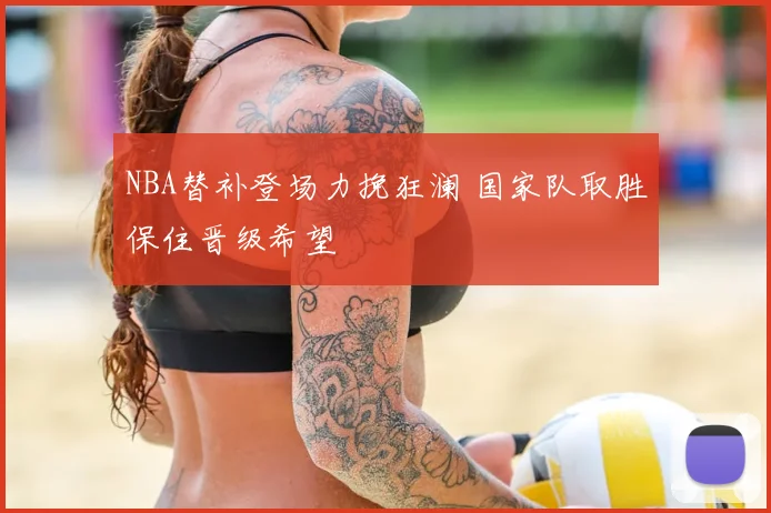 NBA替补登场力挽狂澜 国家队取胜保住晋级希望