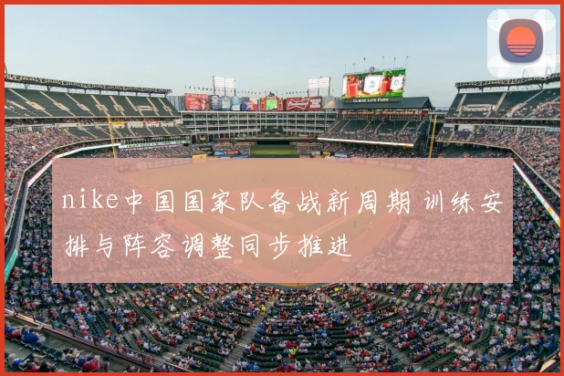 nike中国国家队备战新周期 训练安排与阵容调整同步推进