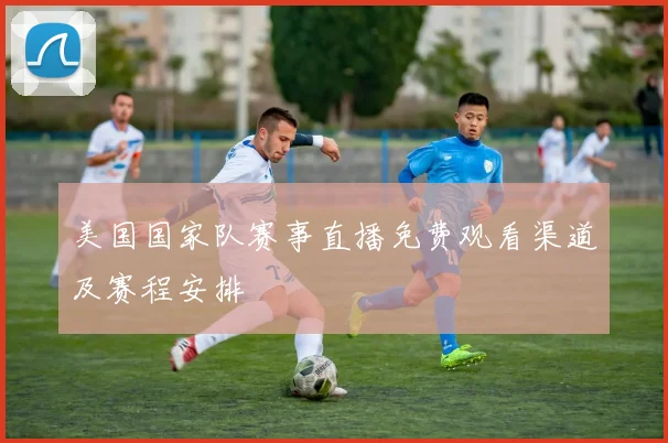 美国国家队赛事直播免费观看渠道及赛程安排