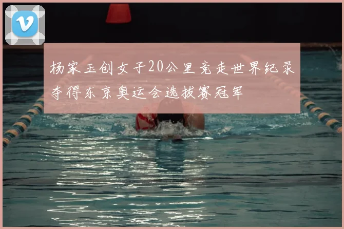 杨家玉创女子20公里竞走世界纪录夺得东京奥运会选拔赛冠军