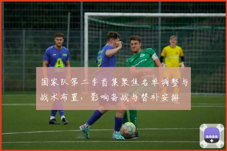 国家队第二季首集聚焦名单调整与战术布置，影响备战与替补安排