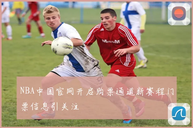 NBA中国官网开启购票通道新赛程门票信息引关注