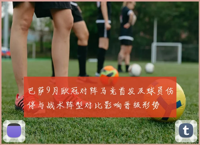 巴萨9月欧冠对阵马竞首发及球员伤停与战术阵型对比影响晋级形势