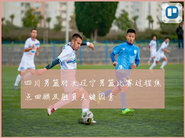 四川男篮对决辽宁男篮比赛过程焦点回顾及胜负关键因素