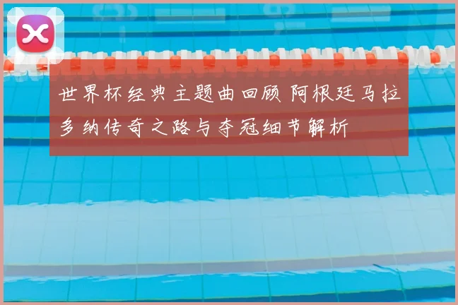 世界杯经典主题曲回顾 阿根廷马拉多纳传奇之路与夺冠细节解析